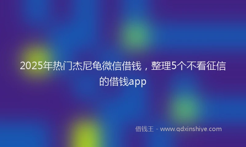 2025年热门杰尼龟微信借钱，整理5个不看征信的借钱app