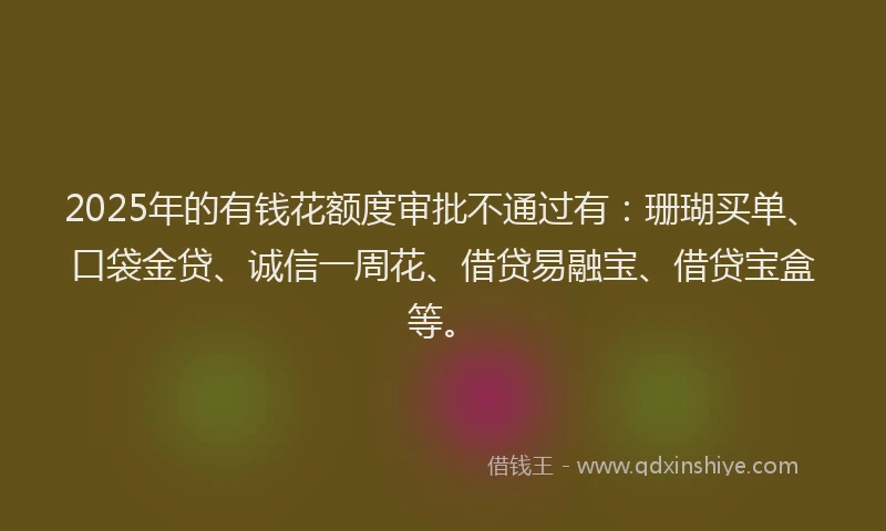 2025年的有钱花额度审批不通过有：珊瑚买单、口袋金贷、诚信一周花、借贷易融宝、借贷宝盒等。