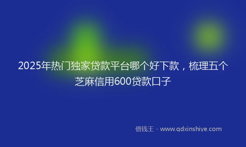 2025年热门独家贷款平台哪个好下款，梳理五个芝麻信用600贷款口子