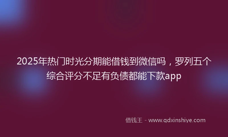 2025年热门时光分期能借钱到微信吗，罗列五个综合评分不足有负债都能下款app