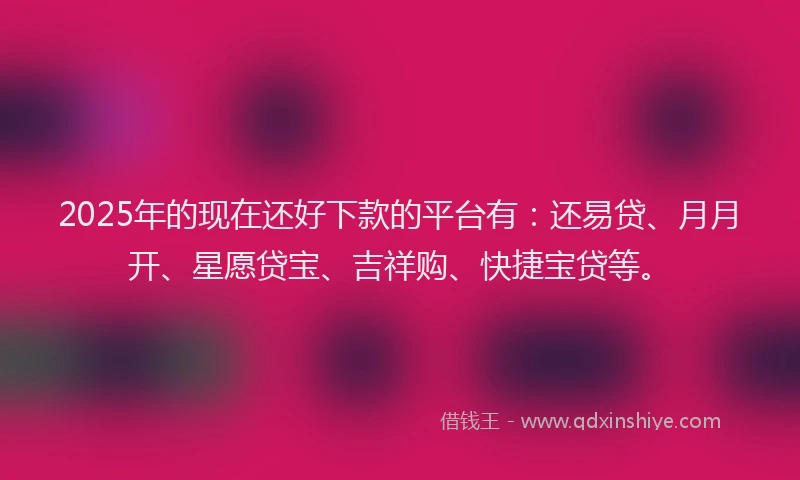 2025年的现在还好下款的平台有：还易贷、月月开、星愿贷宝、吉祥购、快捷宝贷等。