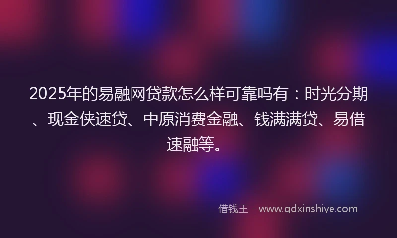 2025年的易融网贷款怎么样可靠吗有：时光分期、现金侠速贷、中原消费金融、钱满满贷、易借速融等。