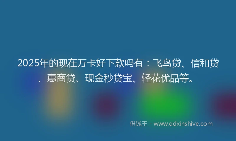 2025年的现在万卡好下款吗有：飞鸟贷、信和贷、惠商贷、现金秒贷宝、轻花优品等。