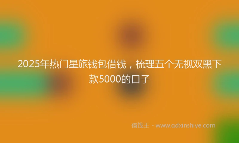 2025年热门星旅钱包借钱，梳理五个无视双黑下款5000的口子