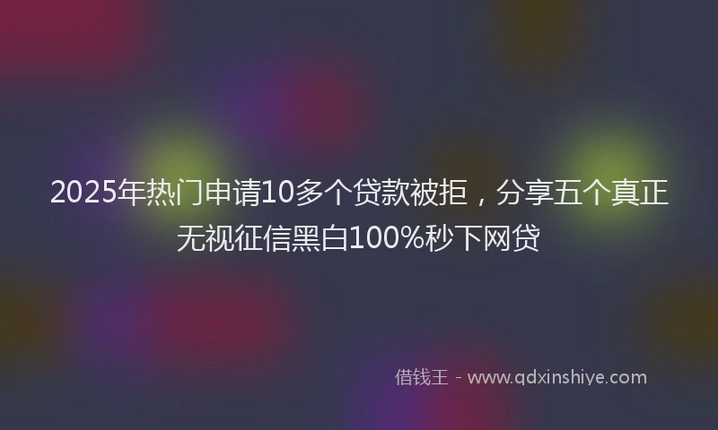 2025年热门申请10多个贷款被拒，分享五个真正无视征信黑白100%秒下网贷