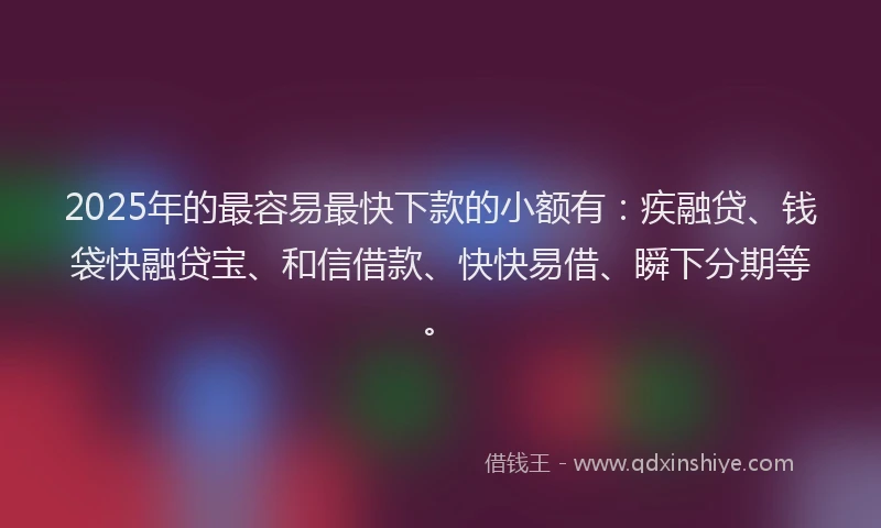 2025年的最容易最快下款的小额有：疾融贷、钱袋快融贷宝、和信借款、快快易借、瞬下分期等。