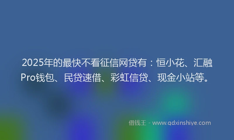 2025年的最快不看征信网贷有：恒小花、汇融Pro钱包、民贷速借、彩虹信贷、现金小站等。
