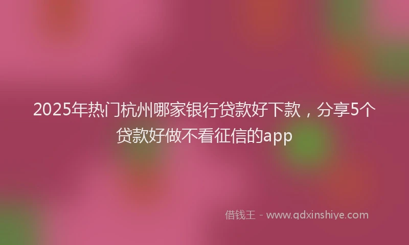 2025年热门杭州哪家银行贷款好下款，分享5个贷款好做不看征信的app