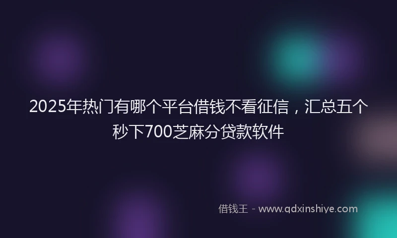 2025年热门有哪个平台借钱不看征信，汇总五个秒下700芝麻分贷款软件