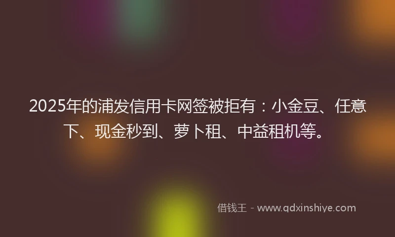 2025年的浦发信用卡网签被拒有：小金豆、任意下、现金秒到、萝卜租、中益租机等。