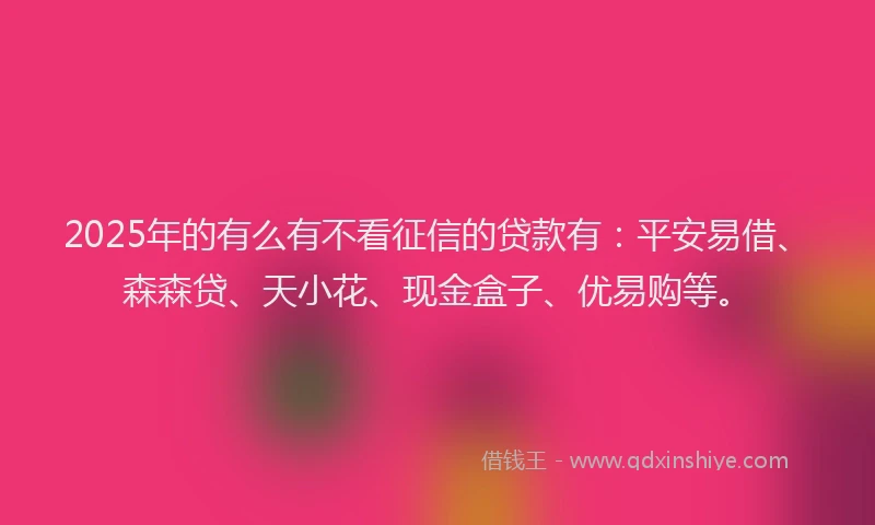 2025年的有么有不看征信的贷款有：平安易借、森森贷、天小花、现金盒子、优易购等。