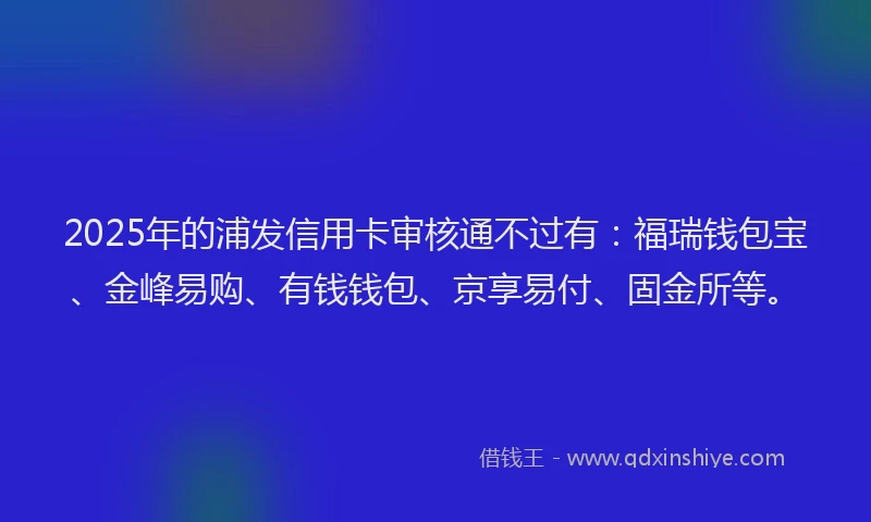2025年的浦发信用卡审核通不过有：福瑞钱包宝、金峰易购、有钱钱包、京享易付、固金所等。