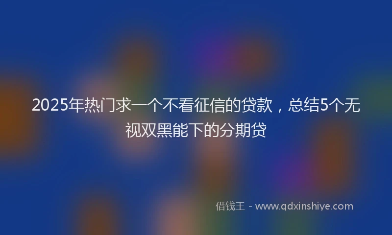 2025年热门求一个不看征信的贷款，总结5个无视双黑能下的分期贷