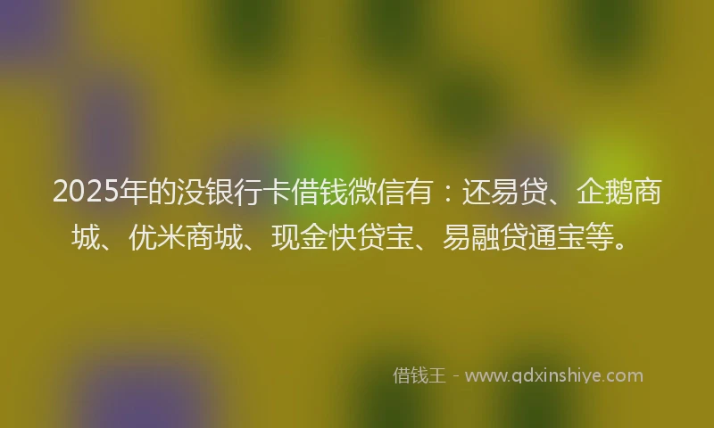 2025年的没银行卡借钱微信有：还易贷、企鹅商城、优米商城、现金快贷宝、易融贷通宝等。