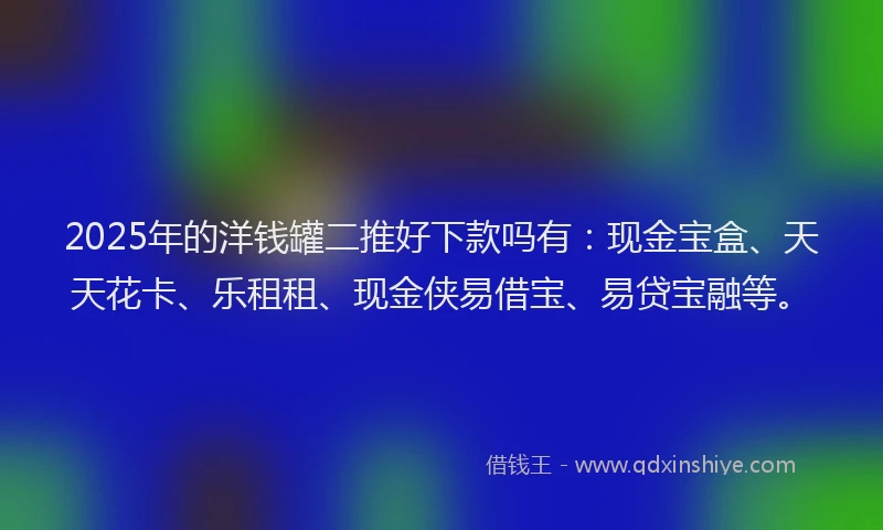 2025年的洋钱罐二推好下款吗有：现金宝盒、天天花卡、乐租租、现金侠易借宝、易贷宝融等。
