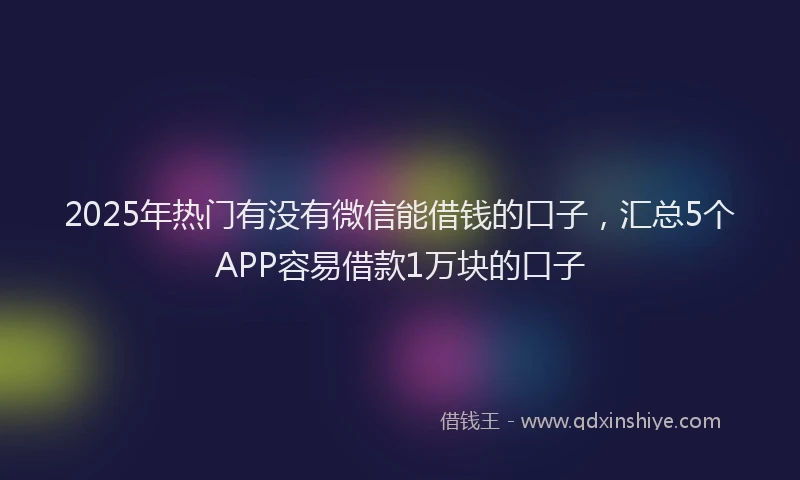2025年热门有没有微信能借钱的口子，汇总5个APP容易借款1万块的口子