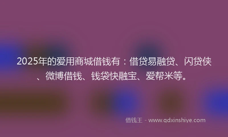 2025年的爱用商城借钱有：借贷易融贷、闪贷侠、微博借钱、钱袋快融宝、爱帮米等。
