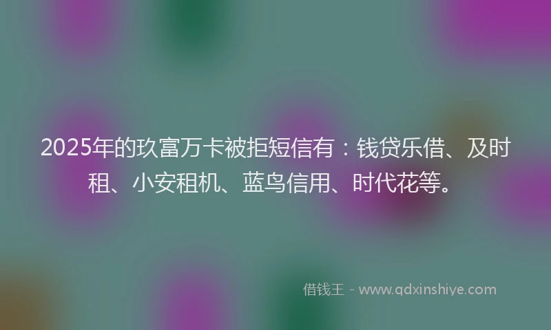 2025年的玖富万卡被拒短信有：钱贷乐借、及时租、小安租机、蓝鸟信用、时代花等。