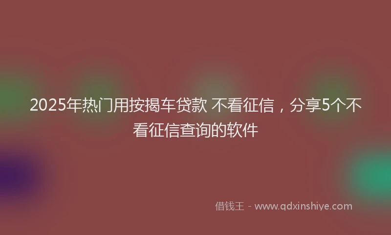 2025年热门用按揭车贷款 不看征信，分享5个不看征信查询的软件