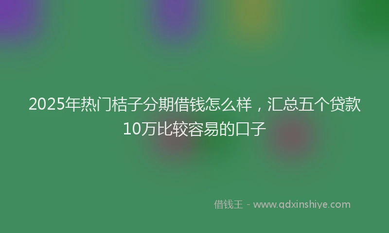 2025年热门桔子分期借钱怎么样，汇总五个贷款10万比较容易的口子