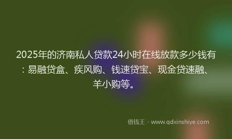 2025年的济南私人贷款24小时在线放款多少钱有：易融贷盒、疾风购、钱速贷宝、现金贷速融、羊小购等。