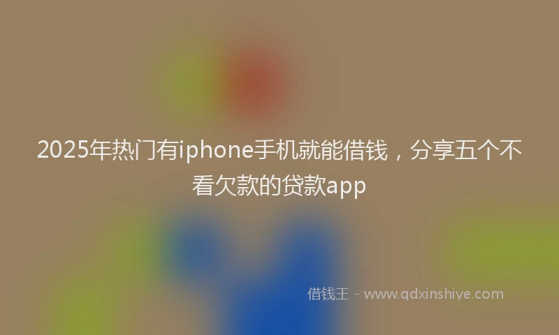 2025年热门有iphone手机就能借钱，分享五个不看欠款的贷款app