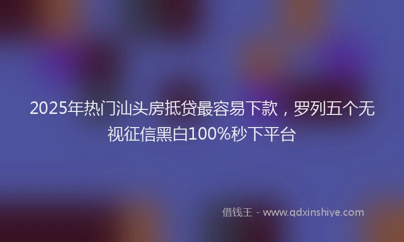 2025年热门汕头房抵贷最容易下款，罗列五个无视征信黑白100%秒下平台