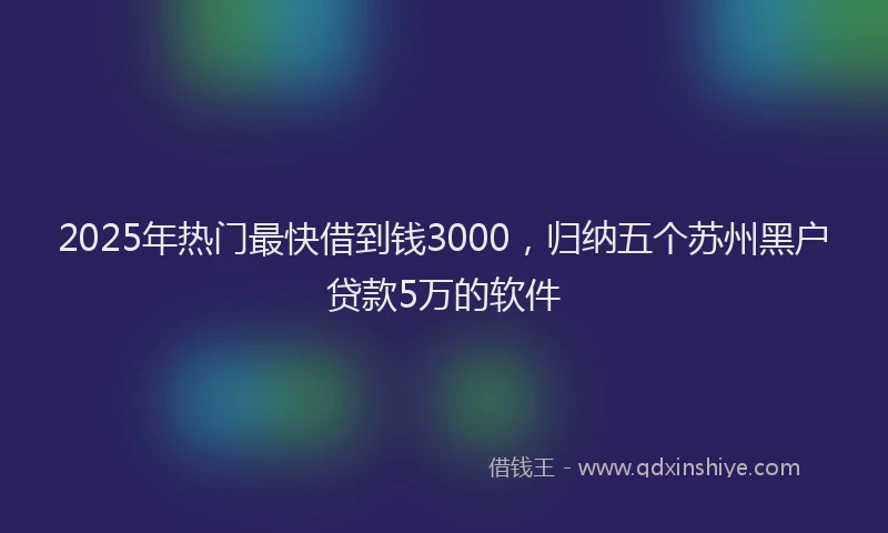 2025年热门最快借到钱3000，归纳五个苏州黑户贷款5万的软件