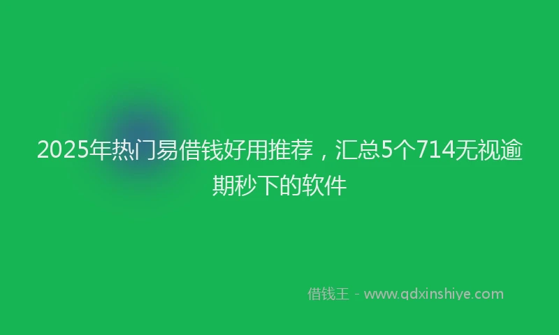 2025年热门易借钱好用推荐，汇总5个714无视逾期秒下的软件