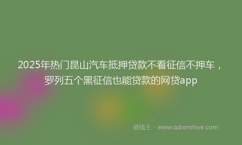 2025年热门昆山汽车抵押贷款不看征信不押车，罗列五个黑征信也能贷款的网贷app