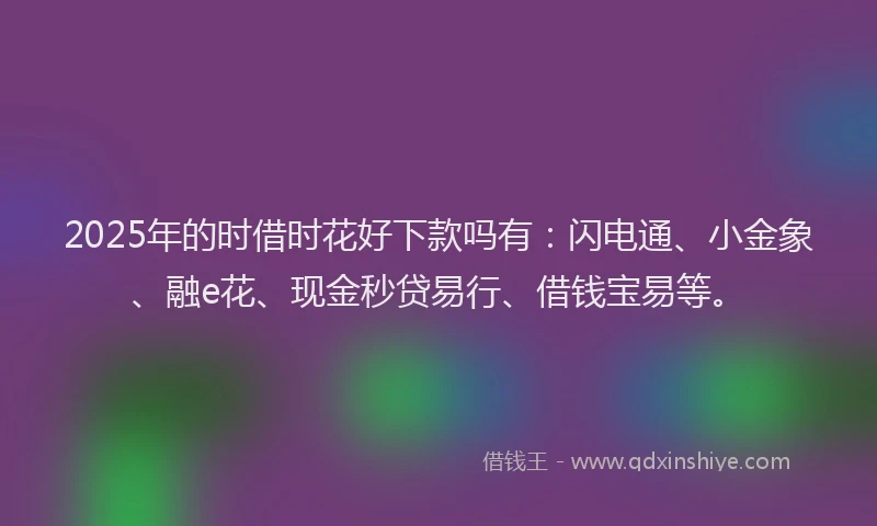 2025年的时借时花好下款吗有：闪电通、小金象、融e花、现金秒贷易行、借钱宝易等。