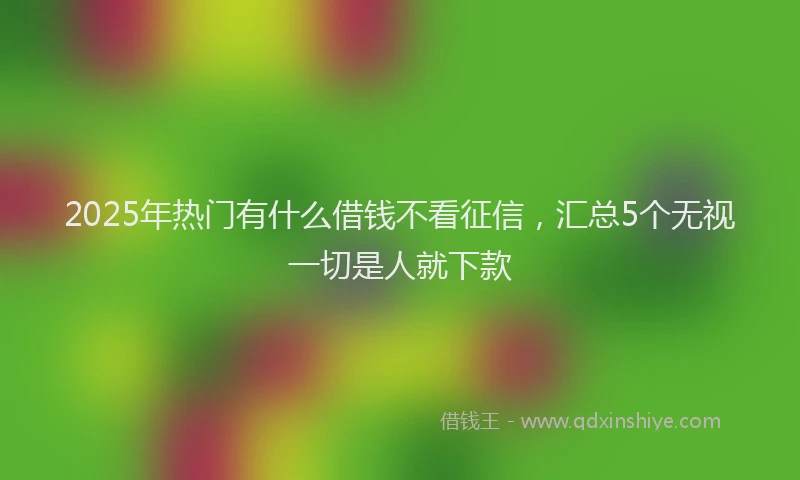 2025年热门有什么借钱不看征信，汇总5个无视一切是人就下款