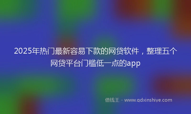 2025年热门最新容易下款的网贷软件，整理五个网贷平台门槛低一点的app