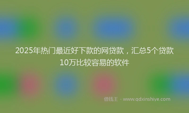 2025年热门最近好下款的网贷款，汇总5个贷款10万比较容易的软件