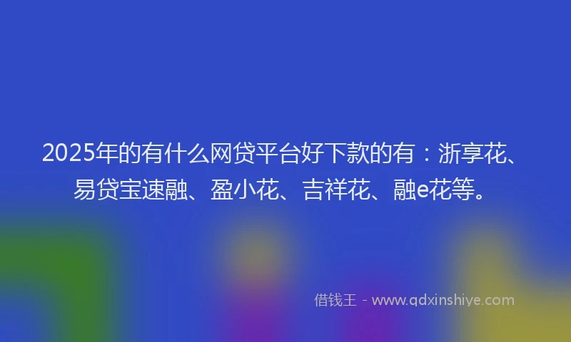 2025年的有什么网贷平台好下款的有：浙享花、易贷宝速融、盈小花、吉祥花、融e花等。