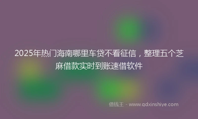 2025年热门海南哪里车贷不看征信，整理五个芝麻借款实时到账速借软件