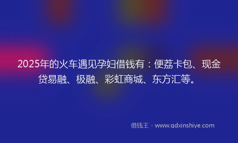 2025年的火车遇见孕妇借钱有：便荔卡包、现金贷易融、极融、彩虹商城、东方汇等。