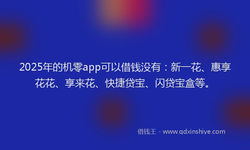 2025年的机零app可以借钱没有：新一花、惠享花花、享来花、快捷贷宝、闪贷宝盒等。