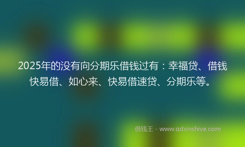2025年的没有向分期乐借钱过有：幸福贷、借钱快易借、如心来、快易借速贷、分期乐等。