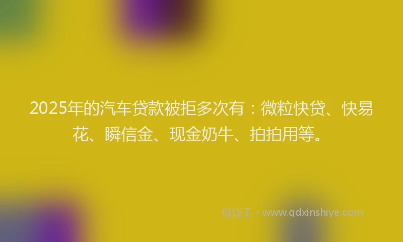 2025年的汽车贷款被拒多次有：微粒快贷、快易花、瞬信金、现金奶牛、拍拍用等。