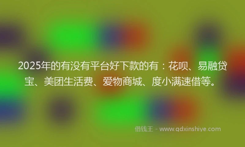 2025年的有没有平台好下款的有：花呗、易融贷宝、美团生活费、爱物商城、度小满速借等。