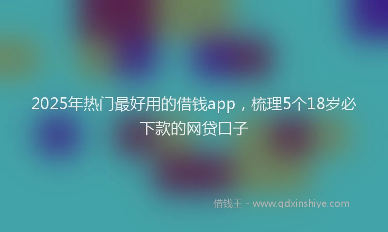 2025年热门最好用的借钱app，梳理5个18岁必下款的网贷口子