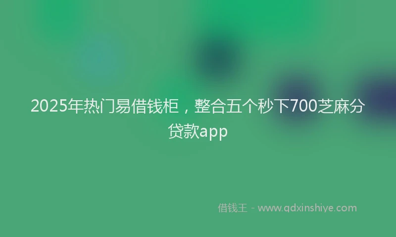 2025年热门易借钱柜，整合五个秒下700芝麻分贷款app