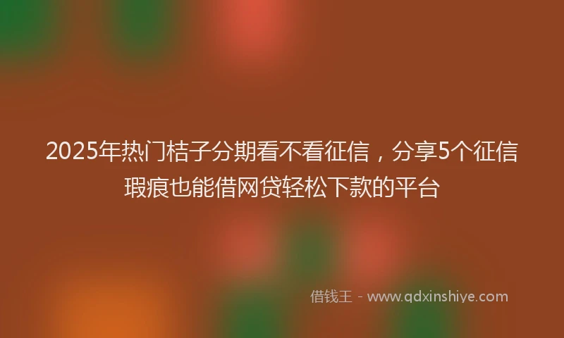 2025年热门桔子分期看不看征信，分享5个征信瑕疵也能借网贷轻松下款的平台