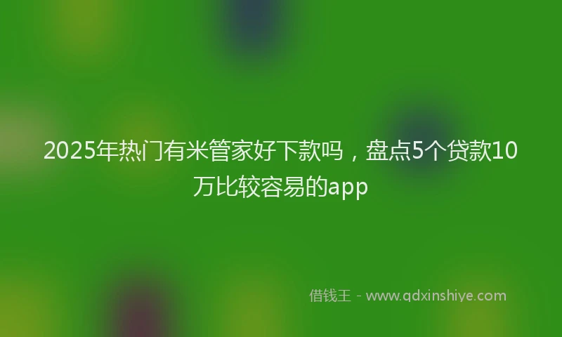 2025年热门有米管家好下款吗，盘点5个贷款10万比较容易的app