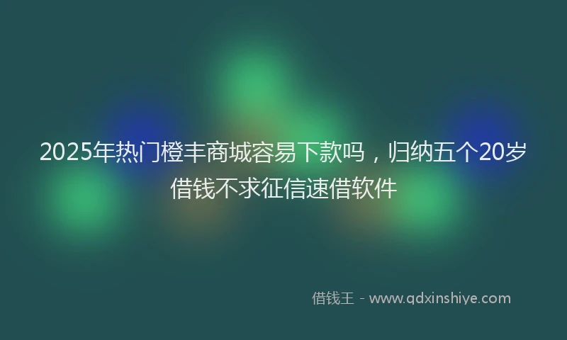 2025年热门橙丰商城容易下款吗，归纳五个20岁借钱不求征信速借软件