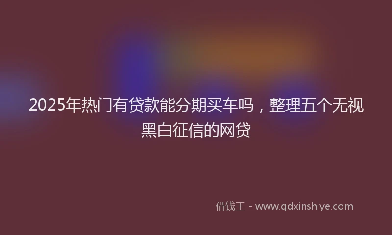 2025年热门有贷款能分期买车吗，整理五个无视黑白征信的网贷