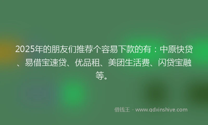2025年的朋友们推荐个容易下款的有：中原快贷、易借宝速贷、优品租、美团生活费、闪贷宝融等。