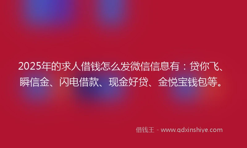 2025年的求人借钱怎么发微信信息有：贷你飞、瞬信金、闪电借款、现金好贷、金悦宝钱包等。