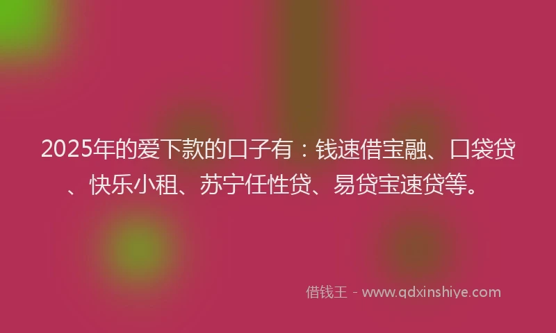 2025年的爱下款的口子有：钱速借宝融、口袋贷、快乐小租、苏宁任性贷、易贷宝速贷等。